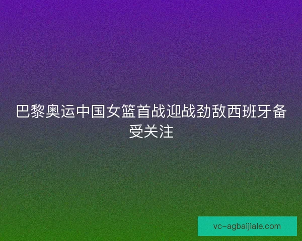 巴黎奥运中国女篮首战迎战劲敌西班牙备受关注 巴黎奥运中国女篮首战迎战劲敌西班牙备受关注
