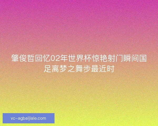 肇俊哲回忆02年世界杯惊艳射门瞬间国足离梦之舞步最近时