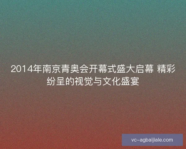 2014年南京青奥会开幕式盛大启幕 精彩纷呈的视觉与文化盛宴 2014年南京青奥会开幕式盛大启幕 精彩纷呈的视觉与文化盛宴