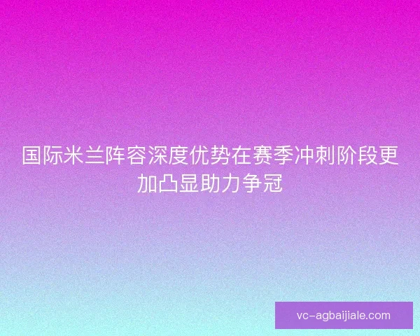 国际米兰阵容深度优势在赛季冲刺阶段更加凸显助力争冠 国际米兰阵容深度优势在赛季冲刺阶段更加凸显助力争冠