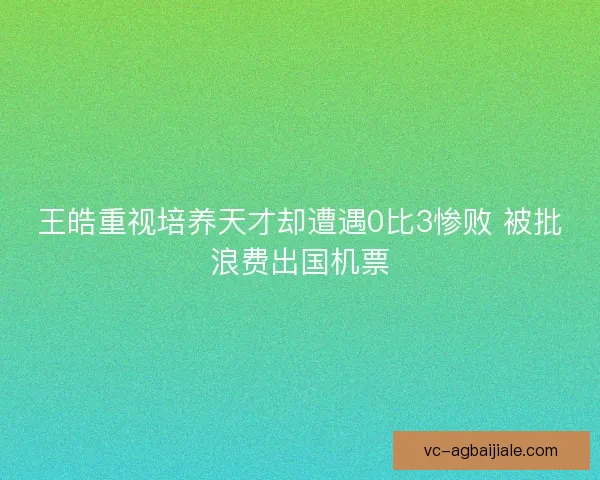 王皓重视培养天才却遭遇0比3惨败 被批浪费出国机票 王皓重视培养天才却遭遇0比3惨败 被批浪费出国机票