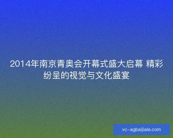2014年南京青奥会开幕式盛大启幕 精彩纷呈的视觉与文化盛宴 2014年南京青奥会开幕式盛大启幕 精彩纷呈的视觉与文化盛宴