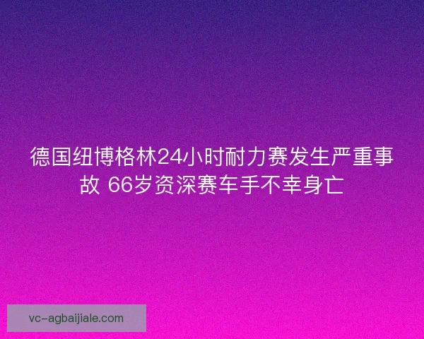 德国纽博格林24小时耐力赛发生严重事故 66岁资深赛车手不幸身亡