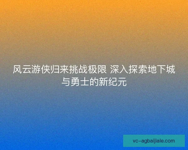 风云游侠归来挑战极限 深入探索地下城与勇士的新纪元