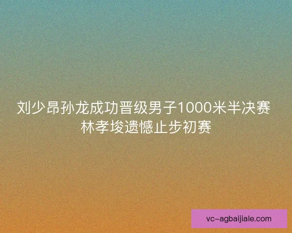 刘少昂孙龙成功晋级男子1000米半决赛 林孝埈遗憾止步初赛