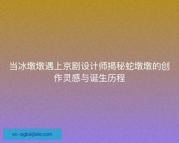 当冰墩墩遇上京剧设计师揭秘蛇墩墩的创作灵感与诞生历程