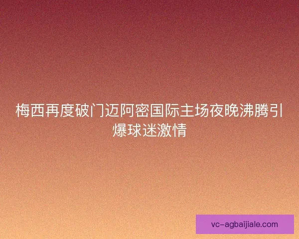 梅西再度破门迈阿密国际主场夜晚沸腾引爆球迷激情