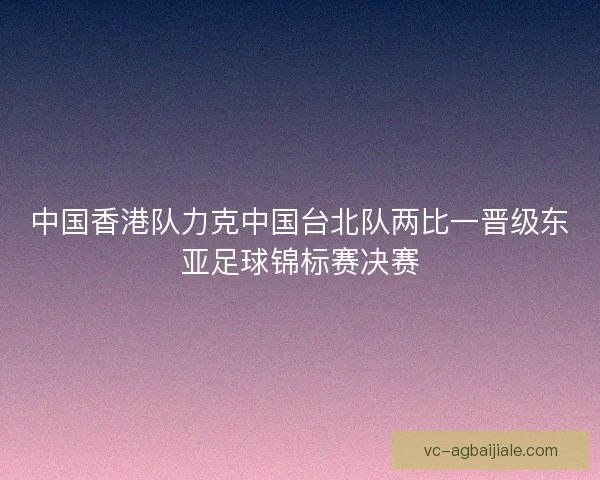 中国香港队力克中国台北队两比一晋级东亚足球锦标赛决赛 中国香港队力克中国台北队两比一晋级东亚足球锦标赛决赛