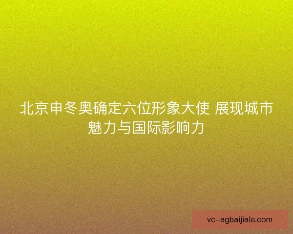 北京申冬奥确定六位形象大使 展现城市魅力与国际影响力 北京申冬奥确定六位形象大使 展现城市魅力与国际影响力