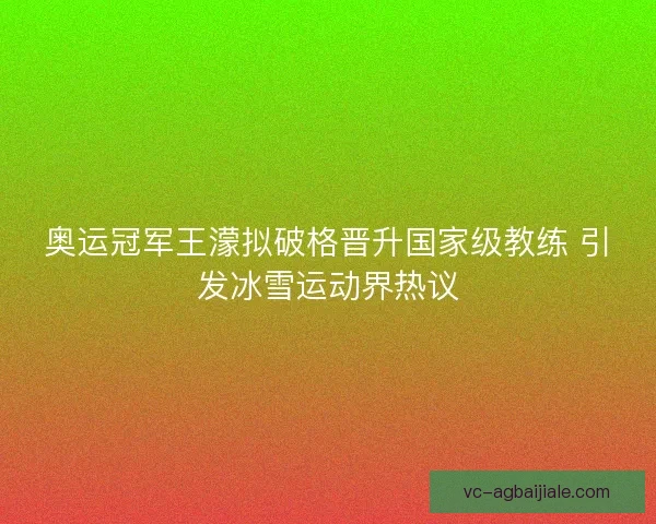 奥运冠军王濛拟破格晋升国家级教练 引发冰雪运动界热议